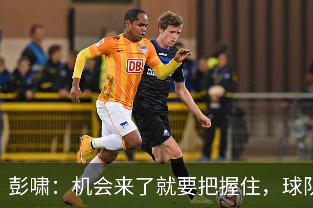 彭啸：机会来了就要把握住，球队的目标变得更长远、更坚定